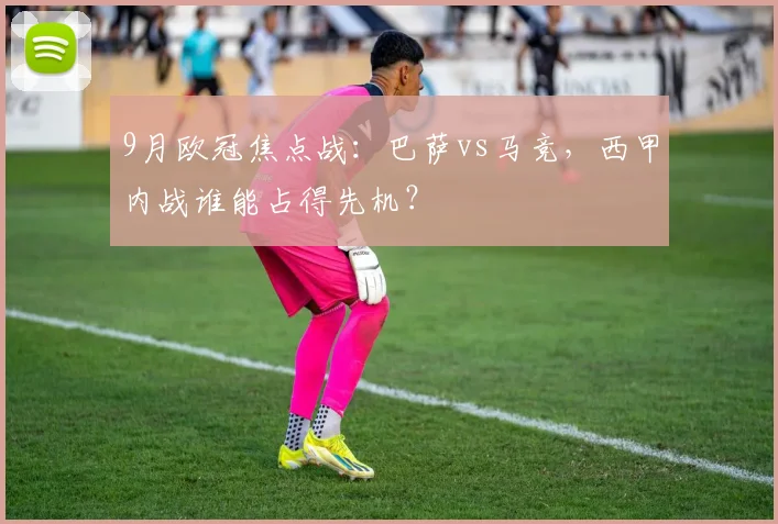9月欧冠焦点战：巴萨vs马竞，西甲内战谁能占得先机？