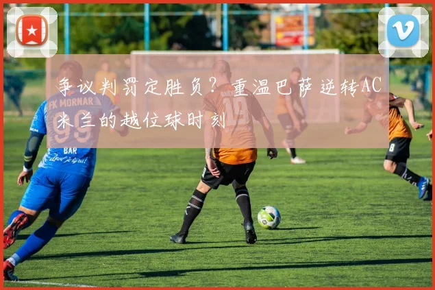 争议判罚定胜负？重温巴萨逆转AC米兰的越位球时刻