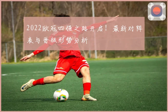 2022欧冠四强之路开启！最新对阵表与晋级形势分析