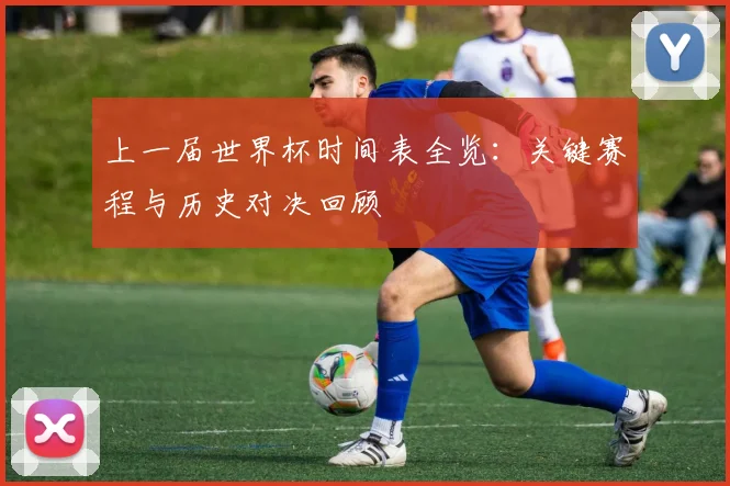 上一届世界杯时间表全览：关键赛程与历史对决回顾