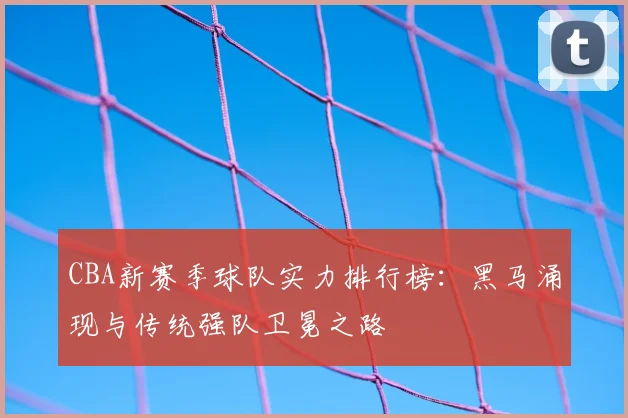 CBA新赛季球队实力排行榜：黑马涌现与传统强队卫冕之路