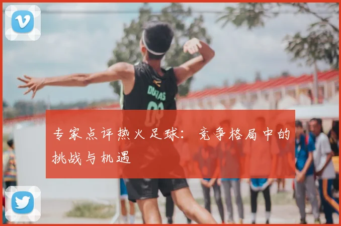 专家点评热火足球：竞争格局中的挑战与机遇