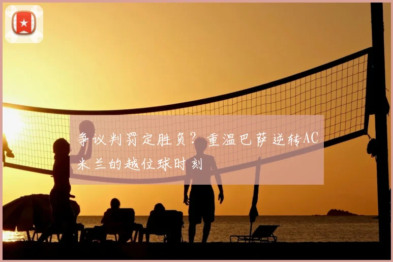 争议判罚定胜负？重温巴萨逆转AC米兰的越位球时刻